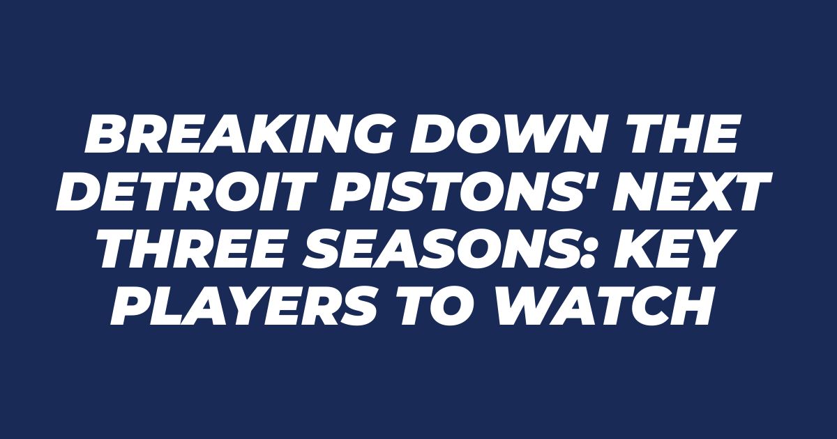 Breaking Down the Detroit Pistons’ Next Three Seasons: Key Players to Watch